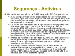 Segurança - Antivírus
   Os melhores antivírus de 2010 segundo AV-Comparatives
       A AV-Comparatives é uma organização não governamental
        austríaca, que tem como objetivo realizar e divulgar pesquisas
        sobre softwares antivírus, de maneira independente e gratuita
        para o público em geral.
       Os testes são realizados em máquinas reais e equipadas com
        processadores Intel Core 2 Duo de 2,83GHz e 2 GB de
        memória RAM. Além disso, é sempre escolhido o principal
        produto de uma marca que seja voltado para o uso doméstico.
        A organização usa o nível mais alto de segurança oferecido
        pelo produto e, caso abra alguma exceção, avisa nos relatórios
        quais configurações foram adotadas.
       Analisa os resultados do ano todo e, portanto, pode acontecer
        de um produto se sobressair nos últimos testes, mas não
        alcançar uma média satisfatória caso todo o período seja
        levado em consideração.
       AV-Comparatives considera como muito bons todos os
        softwares que aparecem no relatório. Mesmo que o produto
        tenha obtido o nível “padrão” de pontos, ele é considerado
        bom por ter alcançado uma pontuação considerada alta e ter
        passado por testes bastante rígidos.
 