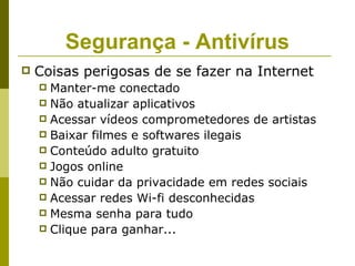 Segurança - Antivírus
   Coisas perigosas de se fazer na Internet
     Manter-me conectado
     Não atualizar aplicativos
     Acessar vídeos comprometedores de artistas
     Baixar filmes e softwares ilegais
     Conteúdo adulto gratuito
     Jogos online
     Não cuidar da privacidade em redes sociais
     Acessar redes Wi-fi desconhecidas
     Mesma senha para tudo
     Clique para ganhar...
 