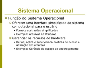 Sistema Operacional
   Função do Sistema Operacional
       Oferecer uma interface simplificada do sistema
        computacional para o usuário
         • Fornece abstrações simplificadas
         • Exemplo: Arquivos no Windows
       Gerenciar os recursos do hardware
         • Define, aplica e supervisiona políticas de acesso e
           utilização dos recursos
         • Exemplo: Gerência do espaço de endereçamento
 