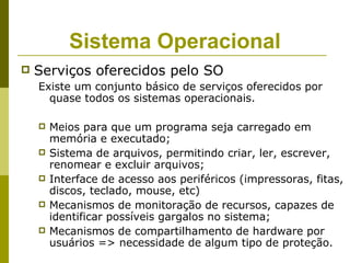 Sistema Operacional
   Serviços oferecidos pelo SO
    Existe um conjunto básico de serviços oferecidos por
      quase todos os sistemas operacionais.

       Meios para que um programa seja carregado em
        memória e executado;
       Sistema de arquivos, permitindo criar, ler, escrever,
        renomear e excluir arquivos;
       Interface de acesso aos periféricos (impressoras, fitas,
        discos, teclado, mouse, etc)
       Mecanismos de monitoração de recursos, capazes de
        identificar possíveis gargalos no sistema;
       Mecanismos de compartilhamento de hardware por
        usuários => necessidade de algum tipo de proteção.
 