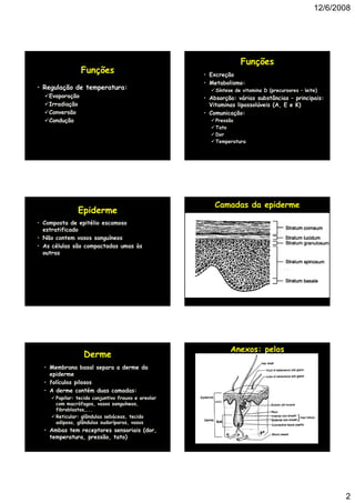 12/6/2008




                                                                  Funções
                 Funções                            • Excreção
                                                    • Metabolismo:
• Regulação de temperatura:                             Síntese de vitamina D (precursores – leite)
    Evaporação                                      • Absorção: várias substâncias – principais:
    Irradiação                                        Vitaminas lipossolúveis (A, E e K)
                                                                              (A
    Conversão                                       • Comunicação:
    Condução                                            Pressão
                                                        Tato
                                                        Dor
                                                        Temperatura




                                                        Camadas da epiderme
               Epiderme
• Composta de epitélio escamoso
  estratificado
• Não contem vasos sanguíneos
• As células são compactadas umas às
  outras
    t




                                                              Anexos: pelos
                 Derme
  • Membrana basal separa a derme da
    epiderme
  • folículos pilosos
  • A derme contém duas camadas:
      Papilar: tecido conjuntivo frouxo e areolar
      com macrófagos, vasos sanguíneos,
      fibroblastos,...
      Reticular: glândulas sebáceas, tecido
      adiposo, glândulas sudoríparas, vasos
  • Ambas tem receptores sensoriais (dor,
    temperatura, pressão, tato)




                                                                                                        2
 