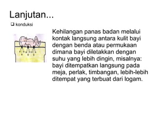 Lanjutan... Kehilangan panas badan melalui kontak langsung antara kulit bayi dengan benda atau permukaan dimana bayi diletakkan dengan suhu yang lebih dingin, misalnya: bayi ditempatkan langsung pada meja, perlak, timbangan, lebih-lebih ditempat yang terbuat dari logam. konduksi 