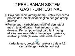2.PERUBAHAN SISTEM GASTROINTESTINAL Bayi baru lahir kurang ma m pu untuk mencerna protein dan lemak dibandingkan dengan orang dewasa Penyerapan karbohidrat relatif efisien tetapi masih tetap dibawah kemampuan orang dewasa. Kemampuan bayi baru lahir  yang efisien terutama dalam penyerapan glukosa, asalkan jumlah glukosa tidak terlalu besar Kadar lemak, protein dan glukosa dalam ASI sesuai dengan kebutuhan bayi 