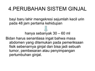 4.PERUBAHAN SISTEM GINJAL bayi baru lahir mengekresi sejumlah kecil urin pada 48 jam pertama kehidupan hanya sebanyak 30 – 60 ml Bidan harus senantiasa ingat bahwa masa abdomen yang  dite mukan pada pemeriksaan fisik   sebenarnya ginjal dan bisa jadi sebuah tumor, pembesaran atau penyimpangan pertumbuhan ginjal. 