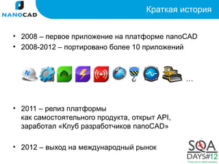 Краткая история


• 2008 – первое приложение на платформе nanoCAD
• 2008-2012 – портировано более 10 приложений



                                               …



• 2011 – релиз платформы
  как самостоятельного продукта, открыт API,
  заработал «Клуб разработчиков nanoCAD»

• 2012 – выход на международный рынок
 