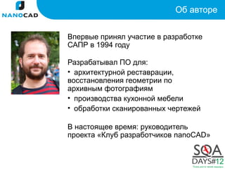 Об авторе


Впервые принял участие в разработке
САПР в 1994 году

Разрабатывал ПО для:
• архитектурной реставрации,
восстановления геометрии по
архивным фотографиям
• производства кухонной мебели
• обработки сканированных чертежей

В настоящее время: руководитель
проекта «Клуб разработчиков nanoCAD»
 