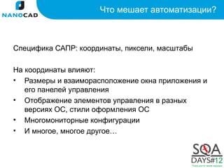 Что мешает автоматизации?



Специфика САПР: координаты, пиксели, масштабы

На координаты влияют:
• Размеры и взаиморасположение окна приложения и
   его панелей управления
• Отображение элементов управления в разных
   версиях ОС, стили оформления ОС
• Многомониторные конфигурации
• И многое, многое другое…
 