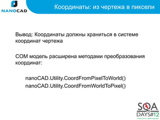 Координаты: из чертежа в пиксели



Вывод: Координаты должны храниться в системе
координат чертежа

COM модель расширена методами преобразования
координат:

   nanoCAD.Utility.CoordFromPixelToWorld()
   nanoCAD.Utility.CoordFromWorldToPixel()
 