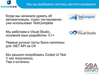 Как мы выбирали систему автотестирования


Когда мы начинали думать об
автоматизации, отдел тестирования
уже использовал TestComplete

Мы работаем в Visual Studio,
основной язык разработки: С++

Первые ручные тесты были написаны
для .NET API на С#

Мы решили попробовать Coded UI Test
У нас получилось
Там и остались
 