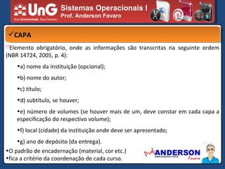 Sistemas Operacionais I Prof. Anderson Favaro CAPA Elemento obrigatório, onde as informações são transcritas na seguinte ordem (NBR 14724, 2005, p. 4): a) nome da instituição (opcional); b) nome do autor; c) título; d) subtítulo, se houver; e) número de volumes (se houver mais de um, deve constar em cada capa a especificação do respectivo volume); f) local (cidade) da instituição onde deve ser apresentado; g) ano de depósito (da entrega). O padrão de encadernação (material, cor etc.)  fica a critério da coordenação de cada curso. 