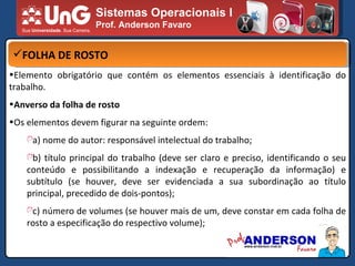 Sistemas Operacionais I Prof. Anderson Favaro FOLHA DE ROSTO Elemento obrigatório que contém os elementos essenciais à identificação do trabalho. Anverso da folha de rosto Os elementos devem figurar na seguinte ordem: a) nome do autor: responsável intelectual do trabalho; b) título principal do trabalho (deve ser claro e preciso, identificando o seu conteúdo e possibilitando a indexação e recuperação da informação) e subtítulo (se houver, deve ser evidenciada a sua subordinação ao título principal, precedido de dois-pontos); c) número de volumes (se houver mais de um, deve constar em cada folha de rosto a especificação do respectivo volume); 