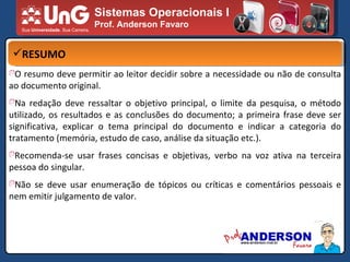 Sistemas Operacionais I Prof. Anderson Favaro RESUMO O resumo deve permitir ao leitor decidir sobre a necessidade ou não de consulta ao documento original. Na redação deve ressaltar o objetivo principal, o limite da pesquisa, o método utilizado, os resultados e as conclusões do documento; a primeira frase deve ser significativa, explicar o tema principal do documento e indicar a categoria do tratamento (memória, estudo de caso, análise da situação etc.). Recomenda-se usar frases concisas e objetivas, verbo na voz ativa na terceira pessoa do singular. Não se deve usar enumeração de tópicos ou críticas e comentários pessoais e nem emitir julgamento de valor. 