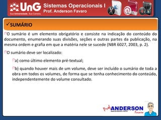 Sistemas Operacionais I Prof. Anderson Favaro SUMÁRIO O sumário é um elemento obrigatório e consiste na indicação do conteúdo do documento, enumerando suas divisões, seções e outras partes da publicação, na mesma ordem e grafia em que a matéria nele se sucede (NBR 6027, 2003, p. 2). O sumário deve ser localizado: a) como último elemento pré-textual; b) quando houver mais de um volume, deve ser incluído o sumário de toda a obra em todos os volumes, de forma que se tenha conhecimento do conteúdo, independentemente do volume consultado. 