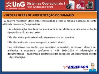 Sistemas Operacionais I Prof. Anderson Favaro REGRAS GERAS DE APRESENTAÇÃO DO SUMÁRIO A palavra “sumário” deve estar centralizada e com a mesma tipologia da fonte utilizada para as seções primárias. A subordinação dos itens do sumário deve ser destacada pela apresentação tipográfica utilizada no texto. Os elementos pré-textuais não devem constar no sumário. Os elementos do sumário seguem a ordem abaixo: os indicativos das seções que compõem o sumário, se houver, devem ser alinhados à esquerda, conforme a NBR 6024:2003 – Informação e documentação – Numeração progressiva das seções de um documento escrito – Apresentação; 