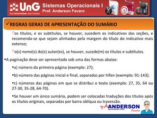 Sistemas Operacionais I Prof. Anderson Favaro REGRAS GERAS DE APRESENTAÇÃO DO SUMÁRIO os títulos, e os subtítulos, se houver, sucedem os indicativos das seções, e recomenda-se que sejam alinhados pela margem do título do indicativo mais extenso; o(s) nome(s) do(s) autor(es), se houver, sucede(m) os títulos e subtítulos. A paginação deve ser apresentada sob uma das formas abaixo: a) número da primeira página (exemplo: 27); b) número das páginas inicial e final, separadas por hífen (exemplo: 91-143); c) números das páginas em que se distribui o texto (exemplo: 27, 35, 64 ou 27-30, 35-28, 64-70). Se houver um único sumário, podem ser colocadas traduções dos títulos após os títulos originais, separadas por barra oblíqua ou travessão. 