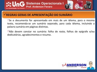 Sistemas Operacionais I Prof. Anderson Favaro REGRAS GERAS DE APRESENTAÇÃO DO SUMÁRIO Se o documento for apresentado em mais de um idioma, para o mesmo texto, recomenda-se um sumário separado, para cada idioma, incluindo a palavra sumário em páginas distintas. Não devem constar no sumário: folha de rosto, folhas de epígrafe e/ou dedicatórias, agradecimentos e resumo. 