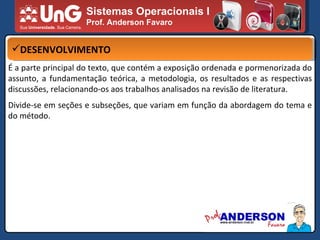 Sistemas Operacionais I Prof. Anderson Favaro DESENVOLVIMENTO É a parte principal do texto, que contém a exposição ordenada e pormenorizada do assunto, a fundamentação teórica, a metodologia, os resultados e as respectivas discussões, relacionando-os aos trabalhos analisados na revisão de literatura. Divide-se em seções e subseções, que variam em função da abordagem do tema e do método. 