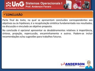 Sistemas Operacionais I Prof. Anderson Favaro CONCLUSÃO Parte final do texto, na qual se apresentam conclusões correspondentes aos objetivos ou às hipóteses; é a recapitulação sintética fundamentada nos resultados, na discussão e vinculada ao objetivo proposto. Na conclusão é opcional apresentar os desdobramentos relativos à importância, síntese, projeção, repercussão, encaminhamento e outros. Podem-se incluir recomendações e/ou sugestões para trabalhos futuros. 