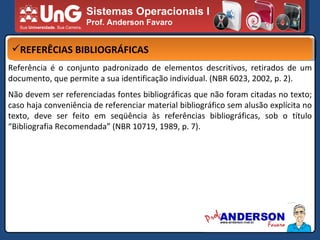 Sistemas Operacionais I Prof. Anderson Favaro REFERÊCIAS BIBLIOGRÁFICAS Referência é o conjunto padronizado de elementos descritivos, retirados de um documento, que permite a sua identificação individual. (NBR 6023, 2002, p. 2). Não devem ser referenciadas fontes bibliográficas que não foram citadas no texto; caso haja conveniência de referenciar material bibliográfico sem alusão explícita no texto, deve ser feito em seqüência às referências bibliográficas, sob o título “Bibliografia Recomendada” (NBR 10719, 1989, p. 7). 