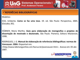 Sistemas Operacionais I Prof. Anderson Favaro REFERÊCIAS BIBLIOGRÁFICAS Modelos: ECO, Umberto.  Como se faz uma tese.  19. ed. São Paulo: Perspectiva, 2005. (Estudos; 85). HÜBNER, Maria Martha.  Guia para elaboração de monografias e projetos de dissertação de mestrado e doutorado.  São Paulo: Pioneira; Editora Mackenzie, 1998. RODRIGUES, J. G.  Manual de elaboração de referências bibliográficas: normas de Vancouver. 2004.  Disponível em: <http://www.bibmanguinhos.cict.fiocruz.br/pvancouver.htm>.  Acesso em: 05 abr. 2007. 