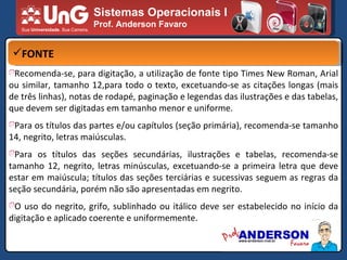 Sistemas Operacionais I Prof. Anderson Favaro FONTE Recomenda-se, para digitação, a utilização de fonte tipo Times New Roman, Arial ou similar, tamanho 12,para todo o texto, excetuando-se as citações longas (mais de três linhas), notas de rodapé, paginação e legendas das ilustrações e das tabelas, que devem ser digitadas em tamanho menor e uniforme. Para os títulos das partes e/ou capítulos (seção primária), recomenda-se tamanho 14, negrito, letras maiúsculas. Para os títulos das seções secundárias, ilustrações e tabelas, recomenda-se tamanho 12, negrito, letras minúsculas, excetuando-se a primeira letra que deve estar em maiúscula; títulos das seções terciárias e sucessivas seguem as regras da seção secundária, porém não são apresentadas em negrito. O uso do negrito, grifo, sublinhado ou itálico deve ser estabelecido no início da digitação e aplicado coerente e uniformemente. 