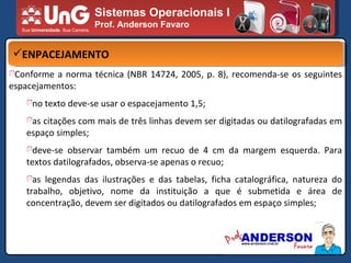 Sistemas Operacionais I Prof. Anderson Favaro ENPACEJAMENTO Conforme a norma técnica (NBR 14724, 2005, p. 8), recomenda-se os seguintes espacejamentos: no texto deve-se usar o espacejamento 1,5; as citações com mais de três linhas devem ser digitadas ou datilografadas em espaço simples; deve-se observar também um recuo de 4 cm da margem esquerda. Para textos datilografados, observa-se apenas o recuo; as legendas das ilustrações e das tabelas, ficha catalográfica, natureza do trabalho, objetivo, nome da instituição a que é submetida e área de concentração, devem ser digitados ou datilografados em espaço simples; 