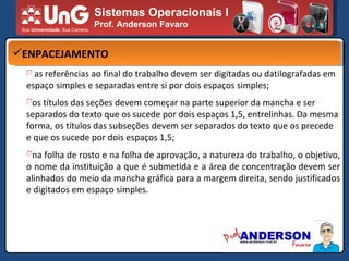 Sistemas Operacionais I Prof. Anderson Favaro ENPACEJAMENTO as referências ao final do trabalho devem ser digitadas ou datilografadas em espaço simples e separadas entre si por dois espaços simples; os títulos das seções devem começar na parte superior da mancha e ser separados do texto que os sucede por dois espaços 1,5, entrelinhas. Da mesma forma, os títulos das subseções devem ser separados do texto que os precede e que os sucede por dois espaços 1,5; na folha de rosto e na folha de aprovação, a natureza do trabalho, o objetivo, o nome da instituição a que é submetida e a área de concentração devem ser alinhados do meio da mancha gráfica para a margem direita, sendo justificados e digitados em espaço simples. 