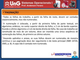 Sistemas Operacionais I Prof. Anderson Favaro PAGINAÇÃO Todas as folhas do trabalho, a partir da folha de rosto, devem ser contadas seqüencialmente, mas não numeradas. A numeração é colocada, a partir da primeira folha da parte textual, em algarismos arábicos, no canto superior direito da folha, a 2 cm da borda superior, ficando o último algarismo a 2 cm da borda direita da folha. No caso do trabalho ser constituído de mais de um volume, deve ser mantida uma única seqüência de numeração das folhas, do primeiro ao último volume. Havendo apêndice e anexo, as suas folhas devem ser numeradas de maneira contínua e sua paginação deve dar seguimento à do texto principal (NBR 14724, 2005, p. 8). A capa não é contada nem numerada. 
