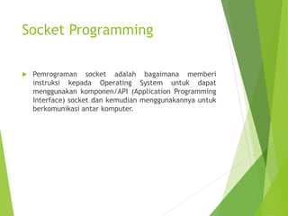 Socket Programming
 Pemrograman socket adalah bagaimana memberi
instruksi kepada Operating System untuk dapat
menggunakan komponen/API (Application Programming
Interface) socket dan kemudian menggunakannya untuk
berkomunikasi antar komputer.
 