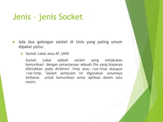 Jenis – jenis Socket
 Ada dua golongan socket di Unix yang paling umum
dipakai yaitu:
 Socket Lokal atau AF_UNIX
Socket Lokal adalah socket yang melakukan
komunikasi dengan perantaraan sebuah file yang biasanya
diletakkan pada direktori /tmp atau /usr/tmp ataupun
/var/tmp. Socket semacam ini digunakan umumnya
terbatas untuk komunikasi antar aplikasi dalam satu
mesin.
 