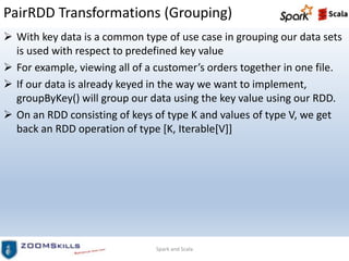 PairRDD Transformations (Grouping)
 With key data is a common type of use case in grouping our data sets
is used with respect to predefined key value
 For example, viewing all of a customer’s orders together in one file.
 If our data is already keyed in the way we want to implement,
groupByKey() will group our data using the key value using our RDD.
 On an RDD consisting of keys of type K and values of type V, we get
back an RDD operation of type [K, Iterable[V]]
Spark and Scala
 