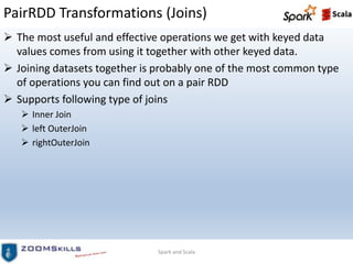 PairRDD Transformations (Joins)
 The most useful and effective operations we get with keyed data
values comes from using it together with other keyed data.
 Joining datasets together is probably one of the most common type
of operations you can find out on a pair RDD
 Supports following type of joins
 Inner Join
 left OuterJoin
 rightOuterJoin
Spark and Scala
 