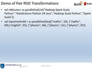 Demo of Pair RDD Transformations
• val rddnums= sc.parallelize(List("Hadoop Spark Scala
Python","DataScience Python C# Java","Hadoop Scala Python","Spark
Scala"))
• val inputmarkrdd = sc.parallelize(Seq(("maths", 50), ("maths",
60),("english", 65), ("physics", 66), ("physics", 61), ("physics", 87))
Spark and Scala
 