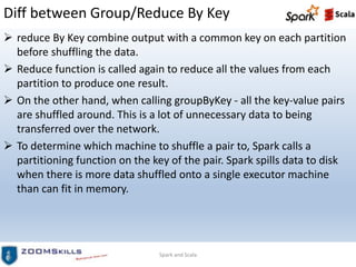 Diff between Group/Reduce By Key
 reduce By Key combine output with a common key on each partition
before shuffling the data.
 Reduce function is called again to reduce all the values from each
partition to produce one result.
 On the other hand, when calling groupByKey - all the key-value pairs
are shuffled around. This is a lot of unnecessary data to being
transferred over the network.
 To determine which machine to shuffle a pair to, Spark calls a
partitioning function on the key of the pair. Spark spills data to disk
when there is more data shuffled onto a single executor machine
than can fit in memory.
Spark and Scala
 