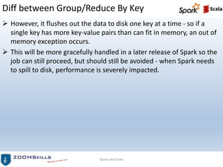 Diff between Group/Reduce By Key
 However, it flushes out the data to disk one key at a time - so if a
single key has more key-value pairs than can fit in memory, an out of
memory exception occurs.
 This will be more gracefully handled in a later release of Spark so the
job can still proceed, but should still be avoided - when Spark needs
to spill to disk, performance is severely impacted.
Spark and Scala
 