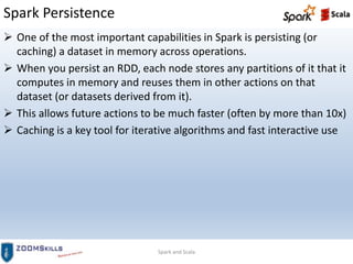 Spark Persistence
Spark and Scala
 One of the most important capabilities in Spark is persisting (or
caching) a dataset in memory across operations.
 When you persist an RDD, each node stores any partitions of it that it
computes in memory and reuses them in other actions on that
dataset (or datasets derived from it).
 This allows future actions to be much faster (often by more than 10x)
 Caching is a key tool for iterative algorithms and fast interactive use
 