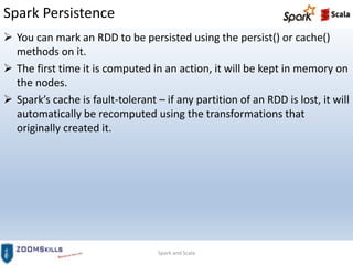 Spark Persistence
Spark and Scala
 You can mark an RDD to be persisted using the persist() or cache()
methods on it.
 The first time it is computed in an action, it will be kept in memory on
the nodes.
 Spark’s cache is fault-tolerant – if any partition of an RDD is lost, it will
automatically be recomputed using the transformations that
originally created it.
 