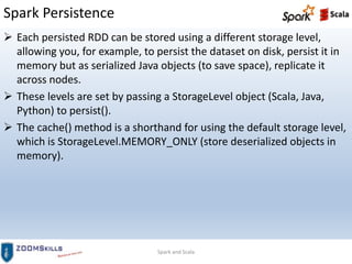 Spark Persistence
Spark and Scala
 Each persisted RDD can be stored using a different storage level,
allowing you, for example, to persist the dataset on disk, persist it in
memory but as serialized Java objects (to save space), replicate it
across nodes.
 These levels are set by passing a StorageLevel object (Scala, Java,
Python) to persist().
 The cache() method is a shorthand for using the default storage level,
which is StorageLevel.MEMORY_ONLY (store deserialized objects in
memory).
 