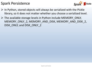 Spark Persistence
Spark and Scala
 In Python, stored objects will always be serialized with the Pickle
library, so it does not matter whether you choose a serialized level.
 The available storage levels in Python include MEMORY_ONLY,
MEMORY_ONLY_2, MEMORY_AND_DISK, MEMORY_AND_DISK_2,
DISK_ONLY, and DISK_ONLY_2
 