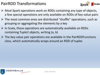 PairRDD Transformations
 Most Spark operations work on RDDs containing any type of objects,
a few special operations are only available on RDDs of key-value pairs
 The most common ones are distributed “shuffle” operations, such as
grouping or aggregating the elements by a key
 In Scala, these operations are automatically available on RDDs
containing Tuple2 objects, writing (a, b)
 The key-value pair operations are available in the PairRDDFunctions
class, which automatically wraps around an RDD of tuples
Spark and Scala
 