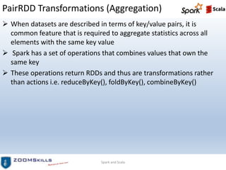 PairRDD Transformations (Aggregation)
 When datasets are described in terms of key/value pairs, it is
common feature that is required to aggregate statistics across all
elements with the same key value
 Spark has a set of operations that combines values that own the
same key
 These operations return RDDs and thus are transformations rather
than actions i.e. reduceByKey(), foldByKey(), combineByKey()
Spark and Scala
 