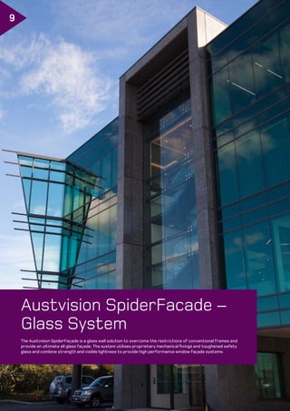 606 ©Metro Performance Glass. Manufactured Frameless Glass Specifiers Guide. Edition 6, Version 1/2019.
Frameless Spider Commercial Facades www.metroglass.co.nz
9
The Austvision SpiderFaçade is a glass wall solution to overcome the restrictions of conventional frames and
provide an ultimate all glass façade. The system utilises proprietary mechanical fixings and toughened safety
glass and combine strength and visible lightness to provide high performance window façade systems.
Austvision SpiderFacade –
Glass System
 