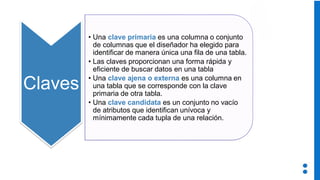 Claves
• Una clave primaria es una columna o conjunto
de columnas que el diseñador ha elegido para
identificar de manera única una fila de una tabla.
• Las claves proporcionan una forma rápida y
eficiente de buscar datos en una tabla
• Una clave ajena o externa es una columna en
una tabla que se corresponde con la clave
primaria de otra tabla.
• Una clave candidata es un conjunto no vacío
de atributos que identifican unívoca y
mínimamente cada tupla de una relación.
 
