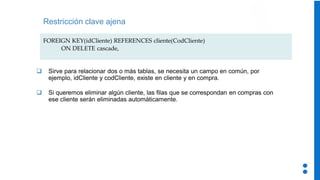 Restricción clave ajena
FOREIGN KEY(idCliente) REFERENCES cliente(CodCliente)
ON DELETE cascade,
❑ Sirve para relacionar dos o más tablas, se necesita un campo en común, por
ejemplo, idCliente y codCliente, existe en cliente y en compra.
❑ Si queremos eliminar algún cliente, las filas que se correspondan en compras con
ese cliente serán eliminadas automáticamente.
 