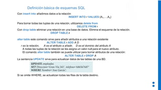 Con insert into añadimos datos a la relación
INSERT INTO r VALUES (A1,…,An)
Para borrar todas las tuplas de una relación, utilizamos delete from
DELETE FROM r
Con drop table eliminar una relación en una base de datos. Elimina el esquema de la relación.
DROP TABLE r
alter table este comando sirve para añadir atributos a una relación existente
ALTER TABLE r ADD A D
r es la relación, A es el atributo a añadir, D es el dominio del atributo A
A todas las tuplas de la relación se les asigna un valor null para el nuevo atributo.
El comando alter table también se puede utilizar para borrar atributos de una relación:
ALTER TABLE r DROP A
La sentencia UPDATE sirve para actualizar datos de las tablas de una BD.
Si se omite WHERE, se actualizan todas las filas de la tabla destino.
Definición básica de esquemas SQL
UPDATE empleados
SET Direccion=‘Gran Vía 241’, telefono=‘686567687’
WHERE Nombre=‘Ana García’;
 