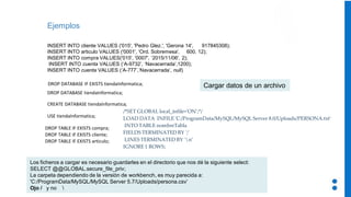Ejemplos
INSERT INTO cliente VALUES ('015', 'Pedro Glez.', 'Gerona 14', 917845308);
INSERT INTO articulo VALUES ('0001', 'Ord. Sobremesa', 600, 12);
INSERT INTO compra VALUES('015', '0007', ‘2015/11/06', 2);
INSERT INTO cuenta VALUES (‘A-9732’, ‘Navacerrada’,1200);
INSERT INTO cuenta VALUES (‘A-777’,‘Navacerrada’, null)
DROP DATABASE IF EXISTS tiendaInformatica;
CREATE DATABASE tiendaInformatica;
USE tiendaInformatica;
DROP TABLE IF EXISTS compra;
DROP TABLE IF EXISTS cliente;
DROP TABLE IF EXISTS articulo;
DROP DATABASE tiendaInformatica;
/*SET GLOBAL local_infile='ON’;*/
LOAD DATA INFILE 'C:/ProgramData/MySQL/MySQL Server 8.0/Uploads/PERSONA.txt’
INTO TABLE nombreTabla
FIELDS TERMINATED BY ';’
LINES TERMINATED BY 'n’
IGNORE 1 ROWS;
Cargar datos de un archivo
Los ficheros a cargar es necesario guardarles en el directorio que nos dé la siguiente select:
SELECT @@GLOBAL.secure_file_priv;
La carpeta dependiendo de la versión de workbench, es muy parecida a:
'C:/ProgramData/MySQL/MySQL Server 5.7/Uploads/persona.csv’
Ojo / y no 
 