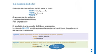 La claúsula SELECT
Una consulta característica de SQL tiene la forma:
SELECT A1, A2, ..., An
FROM r1, r2, ..., rm
WHERE P
Ai representan los atributos
ri representan las relaciones
P es un predicado
El resultado de una consulta de SQL es una relación.
La cláusula SELECT se utiliza para dar la relación de los atributos deseados en el
resultado de una consulta
Ejemplo: obtener los nombres de todas las sucursales en la relación prestamo:
SELECT nombre_sucursal
FROM prestamo
Ejemplo: obtener el listado de todos los datos de los artículos de la tienda de productos informáticos
SELECT *
FROM articulo Todos los
atributos
 