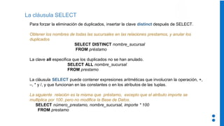 La cláusula SELECT
Para forzar la eliminación de duplicados, insertar la clave distinct después de SELECT.
Obtener los nombres de todas las sucursales en las relaciones prestamos, y anular los
duplicados
SELECT DISTINCT nombre_sucursal
FROM préstamo
La clave all especifica que los duplicados no se han anulado.
SELECT ALL nombre_sucursal
FROM prestamo
La cláusula SELECT puede contener expresiones aritméticas que involucran la operación, +,
–, * y /, y que funcionan en las constantes o en los atributos de las tuplas.
La siguiente relación es la misma que préstamo, excepto que el atributo importe se
multiplica por 100. pero no modifica la Base de Datos.
SELECT número_prestamo, nombre_sucursal, importe * 100
FROM prestamo
 