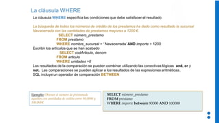 La cláusula WHERE
La cláusula WHERE especifica las condiciones que debe satisfacer el resultado
La búsqueda de todos los números de crédito de los prestamos ha dado como resultado la sucursal
Navacerrada con las cantidades de prestamos mayores a 1200 €.
SELECT número_prestamo
FROM prestamo
WHERE nombre_sucursal = ‘ Navacerrada’ AND importe > 1200
Escribir los artículos que se han acabado
SELECT codArticulo, denom
FROM articulo
WHERE unidades =0
Los resultados de la comparación se pueden combinar utilizando las conectivas lógicas and, or y
not. Las comparaciones se pueden aplicar a los resultados de las expresiones aritméticas.
SQL incluye un operador de comparación BETWEEN
SELECT número_prestamo
FROM prestamo
WHERE importe between 90000 AND 100000
Ejemplo: Obtener el número de préstamode
aquellos con cantidades de crédito entre 90,000€ y
100,000€
 