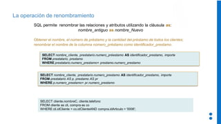 La operación de renombramiento
SQL permite renombrar las relaciones y atributos utilizando la cláusula as:
nombre_antiguo as nombre_Nuevo
Obtener el nombre, el número de préstamo y la cantidad del préstamo de todos los clientes;
renombrar el nombre de la columna número_préstamo como identificador_prestamo.
SELECT nombre_cliente, prestatario.numero_préestamo AS identificador_prestamo, importe
FROM prestatario, prestamo
WHERE prestatario.numero_prestamo= prestamo.numero_prestamo
SELECT nombre_cliente, prestatario.numero_prestamo AS identificador_prestamo, importe
FROM prestatario AS p, prestamo AS pr
WHERE p.numero_prestamo= pr.numero_prestamo
SELECT cliente.nombreC, cliente.telefono
FROM cliente as cli, compra as co
WHERE cli.idCliente = co.idClienteAND compra.idArticulo = '0006';
 
